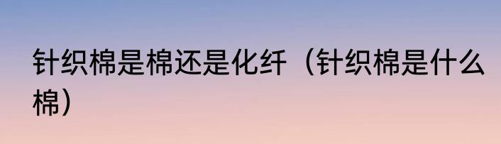 针织棉是棉还是化纤（针织棉是什么棉）