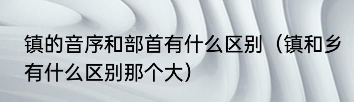 镇的音序和部首有什么区别（镇和乡有什么区别那个大）