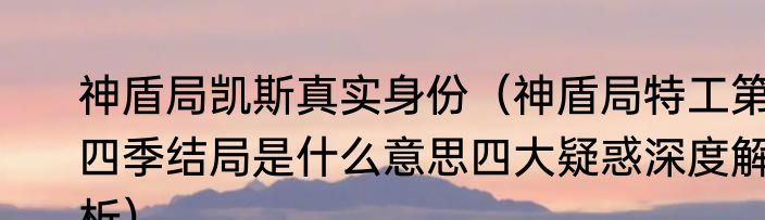 神盾局凯斯真实身份（神盾局特工第四季结局是什么意思四大疑惑深度解析）