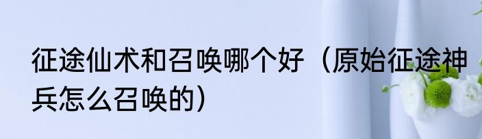 征途仙术和召唤哪个好（原始征途神兵怎么召唤的）