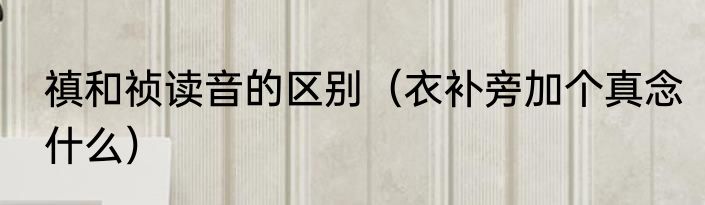 禛和祯读音的区别（衣补旁加个真念什么）
