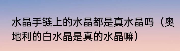 水晶手链上的水晶都是真水晶吗（奥地利的白水晶是真的水晶嘛）