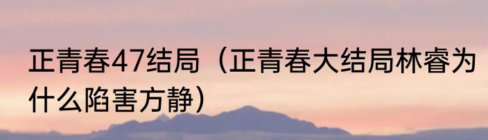 正青春47结局（正青春大结局林睿为什么陷害方静）