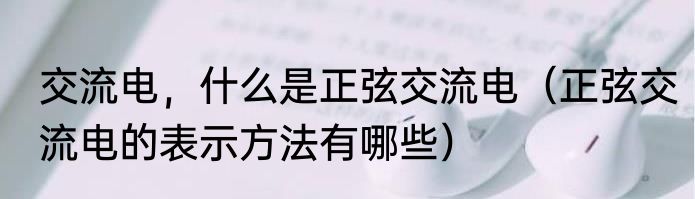 交流电，什么是正弦交流电（正弦交流电的表示方法有哪些）