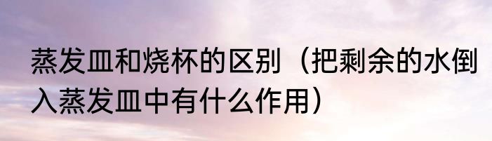 蒸发皿和烧杯的区别（把剩余的水倒入蒸发皿中有什么作用）