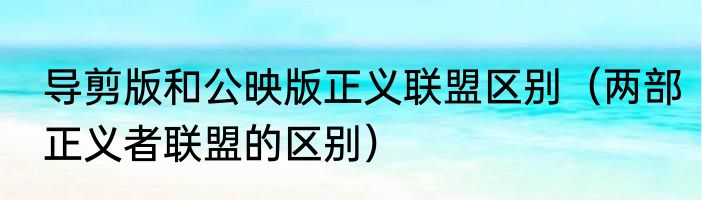 导剪版和公映版正义联盟区别（两部正义者联盟的区别）