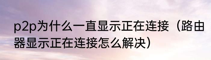 p2p为什么一直显示正在连接（路由器显示正在连接怎么解决）