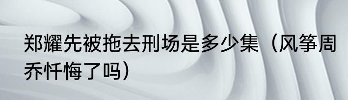 郑耀先被拖去刑场是多少集（风筝周乔忏悔了吗）
