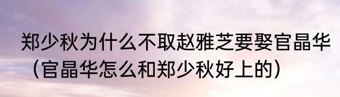 郑少秋为什么不取赵雅芝要娶官晶华（官晶华怎么和郑少秋好上的）