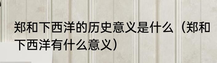 郑和下西洋的历史意义是什么（郑和下西洋有什么意义）