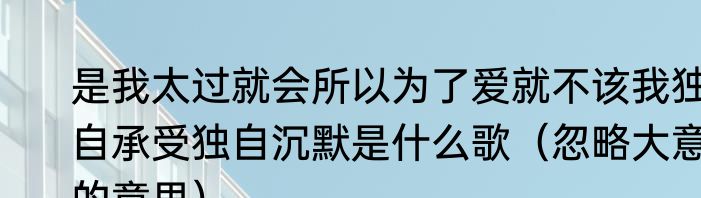 是我太过就会所以为了爱就不该我独自承受独自沉默是什么歌（忽略大意的意思）