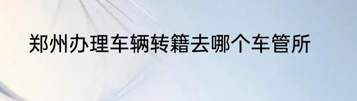郑州办理车辆转籍去哪个车管所