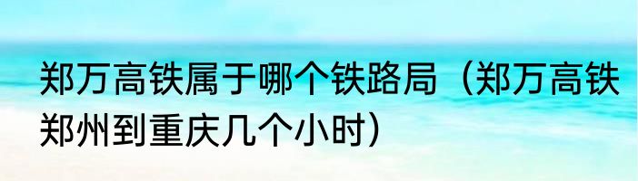 郑万高铁属于哪个铁路局（郑万高铁郑州到重庆几个小时）