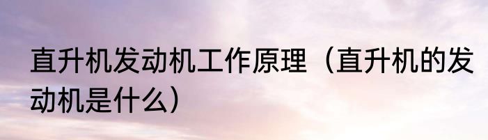 直升机发动机工作原理（直升机的发动机是什么）