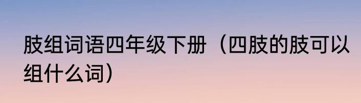 肢组词语四年级下册（四肢的肢可以组什么词）