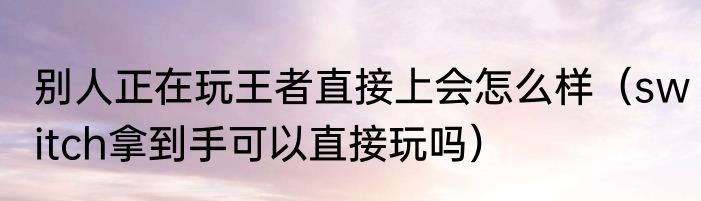 别人正在玩王者直接上会怎么样（switch拿到手可以直接玩吗）