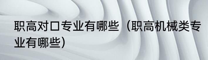 职高对口专业有哪些（职高机械类专业有哪些）