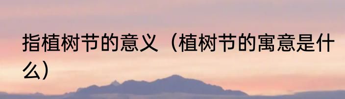 指植树节的意义（植树节的寓意是什么）