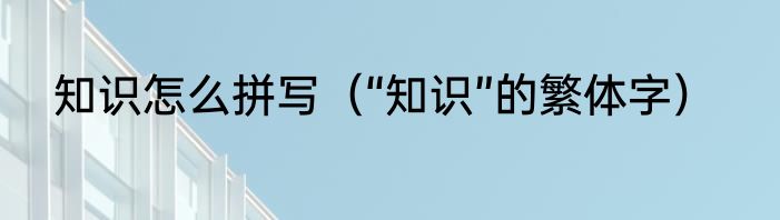 知识怎么拼写（“知识”的繁体字）