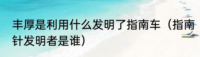 丰厚是利用什么发明了指南车（指南针发明者是谁）