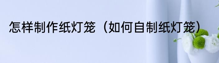 怎样制作纸灯笼（如何自制纸灯笼）