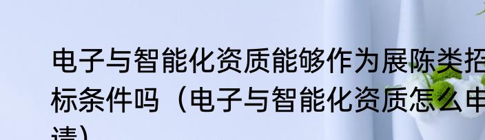 电子与智能化资质能够作为展陈类招标条件吗（电子与智能化资质怎么申请）