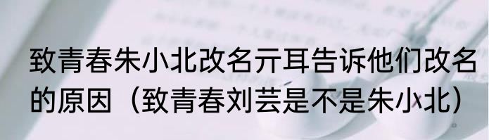致青春朱小北改名亓耳告诉他们改名的原因（致青春刘芸是不是朱小北）