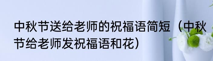 中秋节送给老师的祝福语简短（中秋节给老师发祝福语和花）