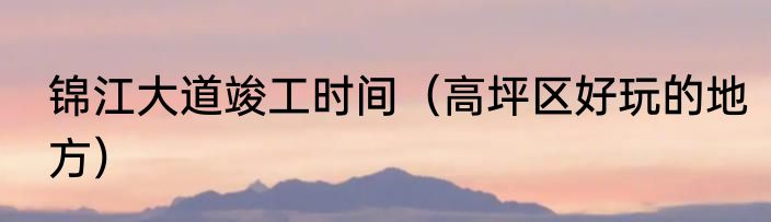 锦江大道竣工时间（高坪区好玩的地方）