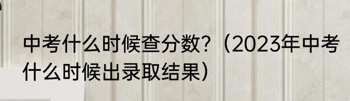 中考什么时候查分数?（2023年中考什么时候出录取结果）