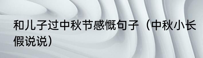和儿子过中秋节感慨句子（中秋小长假说说）