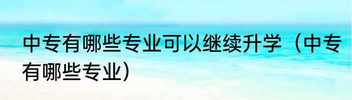 中专有哪些专业可以继续升学（中专有哪些专业）