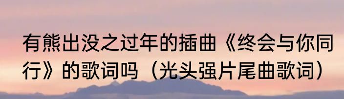 有熊出没之过年的插曲《终会与你同行》的歌词吗（光头强片尾曲歌词）