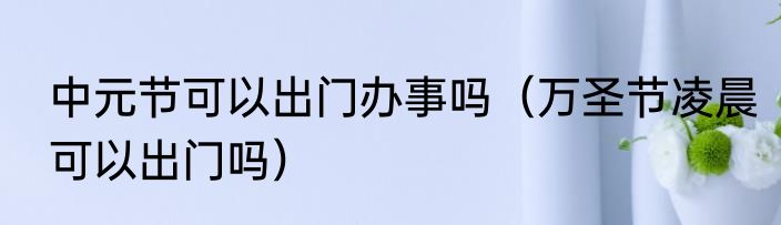 中元节可以出门办事吗（万圣节凌晨可以出门吗）