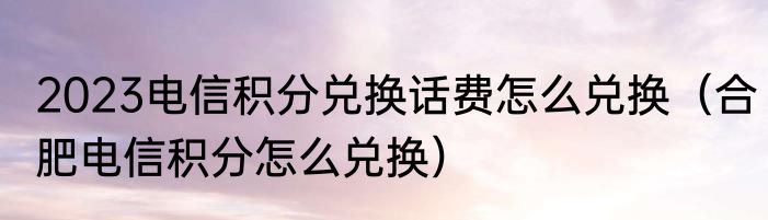 2023电信积分兑换话费怎么兑换（合肥电信积分怎么兑换）