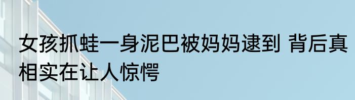 女孩抓蛙一身泥巴被妈妈逮到 背后真相实在让人惊愕