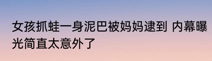 女孩抓蛙一身泥巴被妈妈逮到 内幕曝光简直太意外了