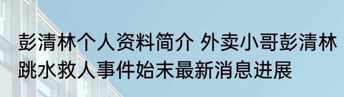 彭清林个人资料简介 外卖小哥彭清林跳水救人事件始末最新消息进展