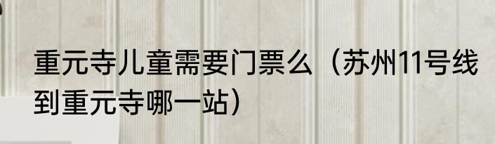 重元寺儿童需要门票么（苏州11号线到重元寺哪一站）