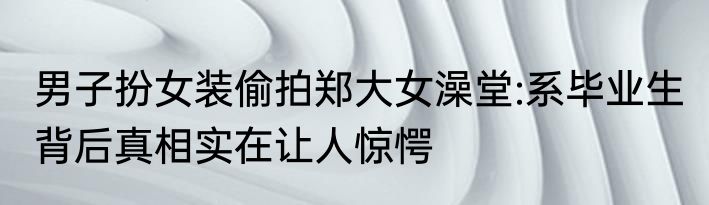 男子扮女装偷拍郑大女澡堂:系毕业生 背后真相实在让人惊愕