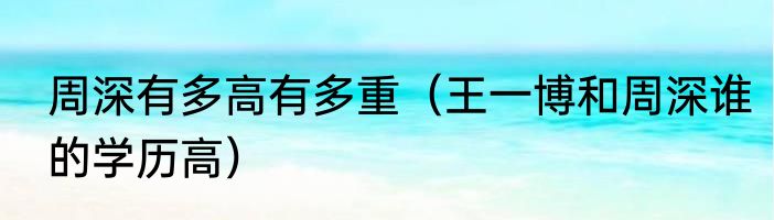 周深有多高有多重（王一博和周深谁的学历高）