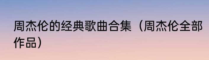 周杰伦的经典歌曲合集（周杰伦全部作品）