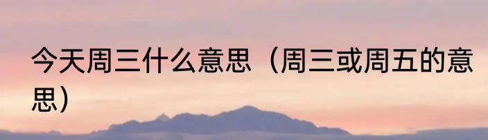 今天周三什么意思（周三或周五的意思）