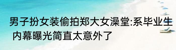 男子扮女装偷拍郑大女澡堂:系毕业生 内幕曝光简直太意外了