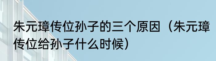 朱元璋传位孙子的三个原因（朱元璋传位给孙子什么时候）