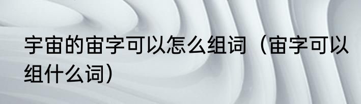 宇宙的宙字可以怎么组词（宙字可以组什么词）