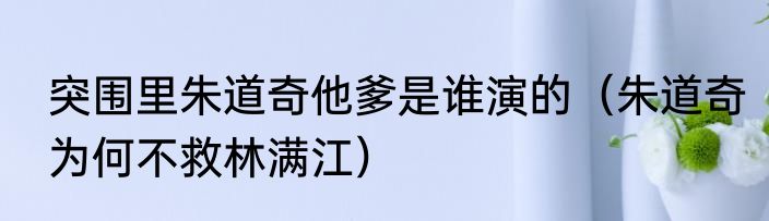 突围里朱道奇他爹是谁演的（朱道奇为何不救林满江）