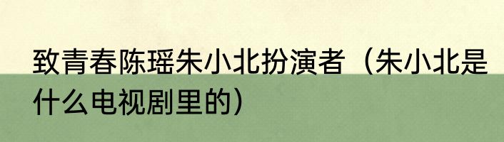 致青春陈瑶朱小北扮演者（朱小北是什么电视剧里的）