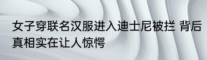 女子穿联名汉服进入迪士尼被拦 背后真相实在让人惊愕