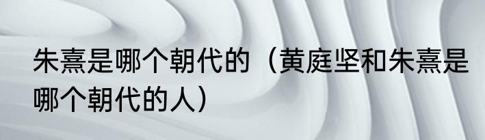 朱熹是哪个朝代的（黄庭坚和朱熹是哪个朝代的人）